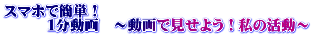 スマホで簡単! 1分動画 ~動画で見せよう!私の活動~